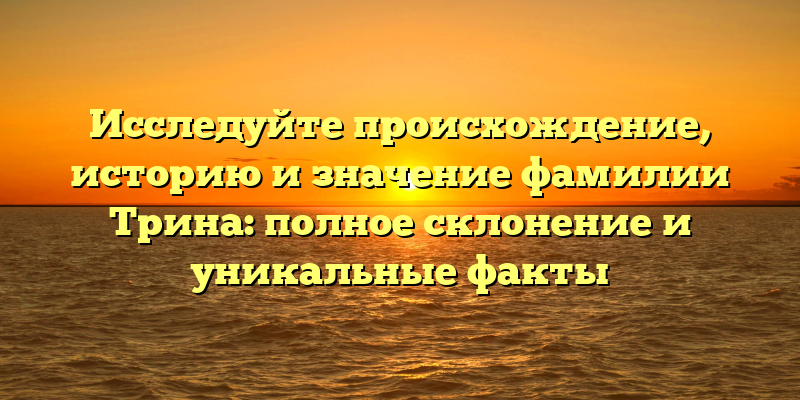 Исследуйте происхождение, историю и значение фамилии Трина: полное склонение и уникальные факты