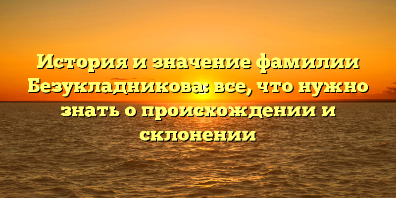 История и значение фамилии Безукладникова: все, что нужно знать о происхождении и склонении