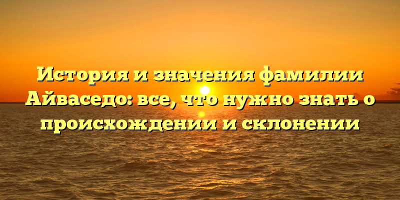 История и значения фамилии Айваседо: все, что нужно знать о происхождении и склонении