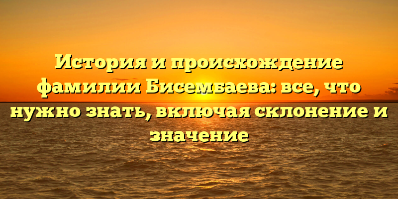 История и происхождение фамилии Бисембаева: все, что нужно знать, включая склонение и значение