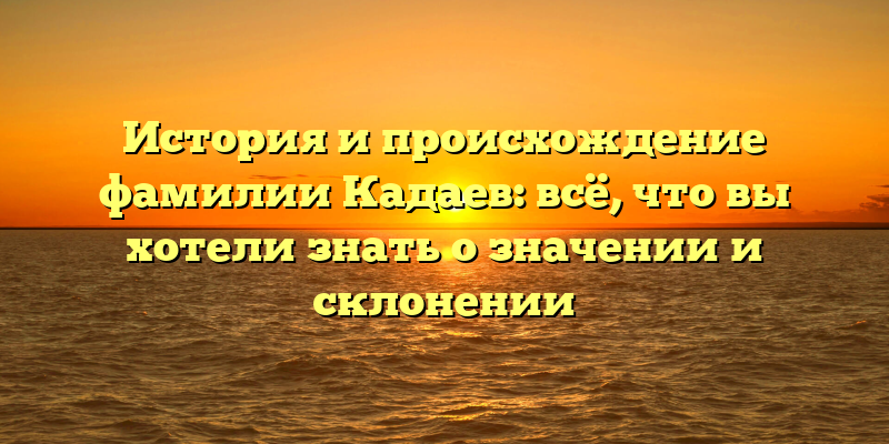 История и происхождение фамилии Кадаев: всё, что вы хотели знать о значении и склонении