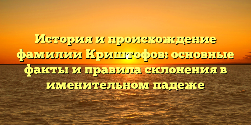 История и происхождение фамилии Криштофов: основные факты и правила склонения в именительном падеже