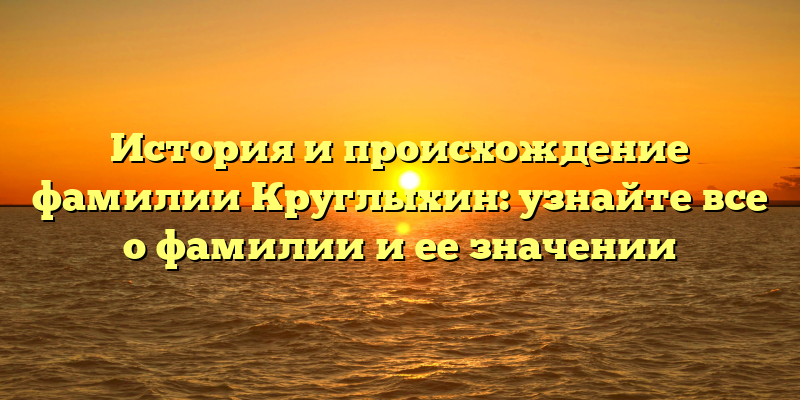 История и происхождение фамилии Круглыхин: узнайте все о фамилии и ее значении