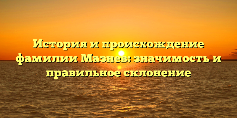 История и происхождение фамилии Мазнев: значимость и правильное склонение