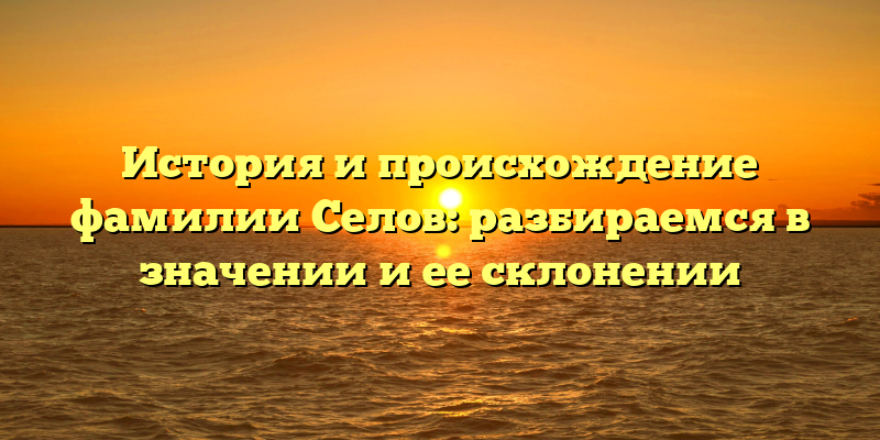 История и происхождение фамилии Селов: разбираемся в значении и ее склонении