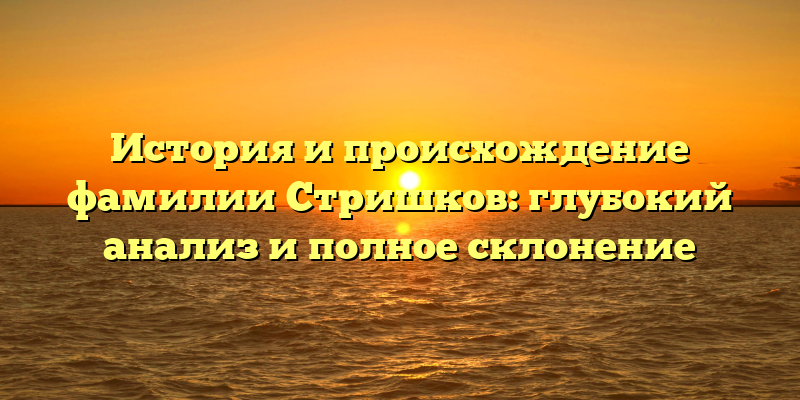 История и происхождение фамилии Стришков: глубокий анализ и полное склонение