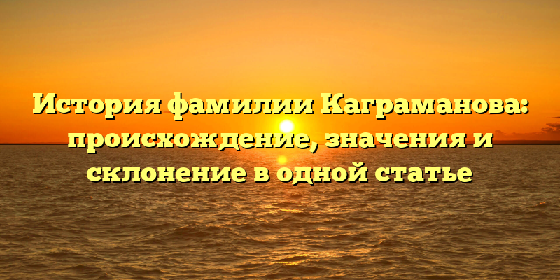 История фамилии Каграманова: происхождение, значения и склонение в одной статье