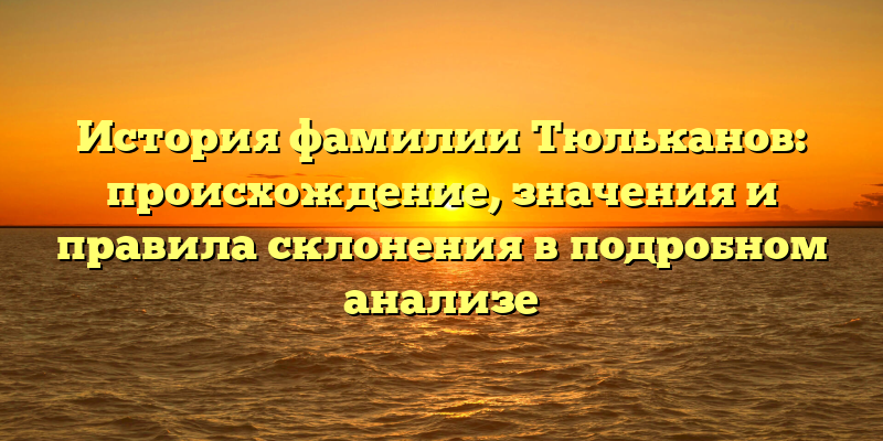 История фамилии Тюльканов: происхождение, значения и правила склонения в подробном анализе