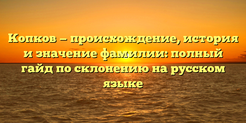 Копков — происхождение, история и значение фамилии: полный гайд по склонению на русском языке