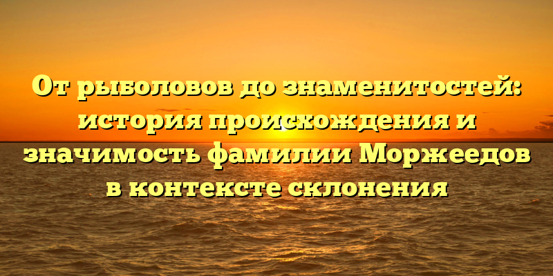 От рыболовов до знаменитостей: история происхождения и значимость фамилии Моржеедов в контексте склонения