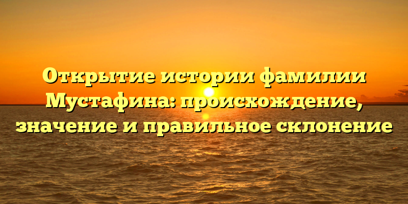 Открытие истории фамилии Мустафина: происхождение, значение и правильное склонение