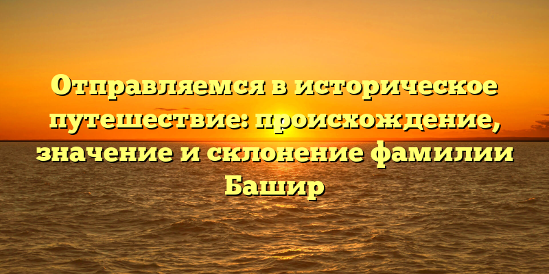 Отправляемся в историческое путешествие: происхождение, значение и склонение фамилии Башир