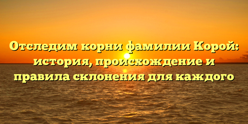 Отследим корни фамилии Корой: история, происхождение и правила склонения для каждого