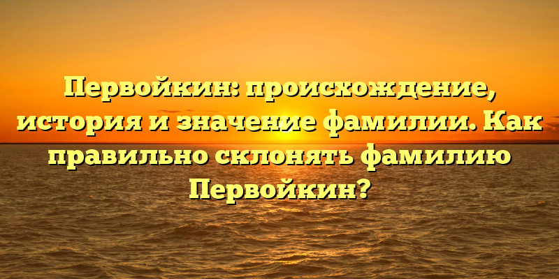 Первойкин: происхождение, история и значение фамилии. Как правильно склонять фамилию Первойкин?