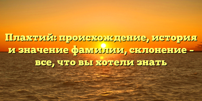 Плахтий: происхождение, история и значение фамилии, склонение – все, что вы хотели знать