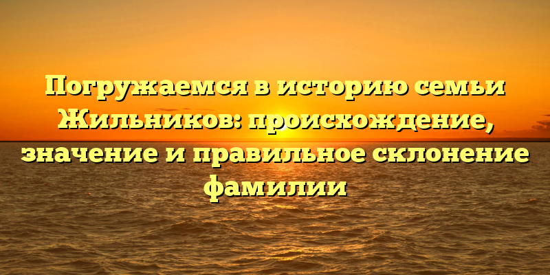 Погружаемся в историю семьи Жильников: происхождение, значение и правильное склонение фамилии