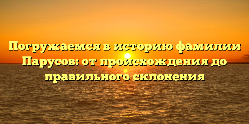 Погружаемся в историю фамилии Парусов: от происхождения до правильного склонения