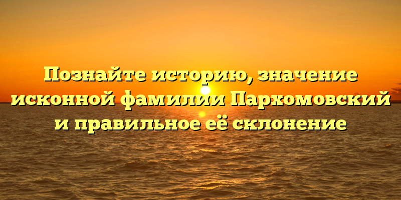 Познайте историю, значение исконной фамилии Пархомовский и правильное её склонение