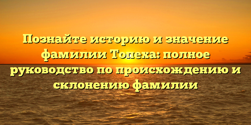 Познайте историю и значение фамилии Топеха: полное руководство по происхождению и склонению фамилии