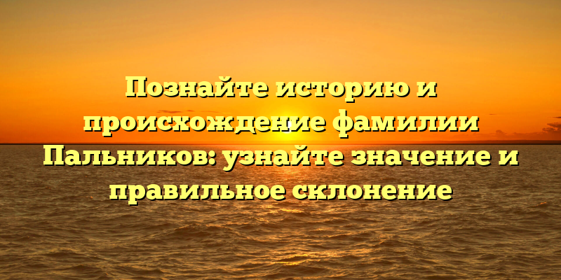 Познайте историю и происхождение фамилии Пальников: узнайте значение и правильное склонение