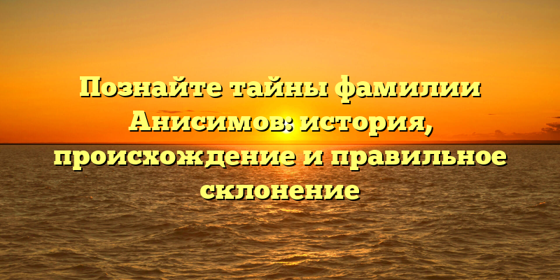 Познайте тайны фамилии Анисимов: история, происхождение и правильное склонение