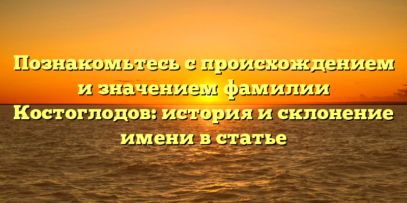 Познакомьтесь с происхождением и значением фамилии Костоглодов: история и склонение имени в статье