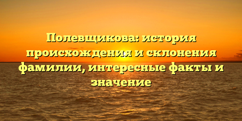 Полевщикова: история происхождения и склонения фамилии, интересные факты и значение