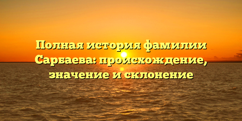 Полная история фамилии Сарбаева: происхождение, значение и склонение