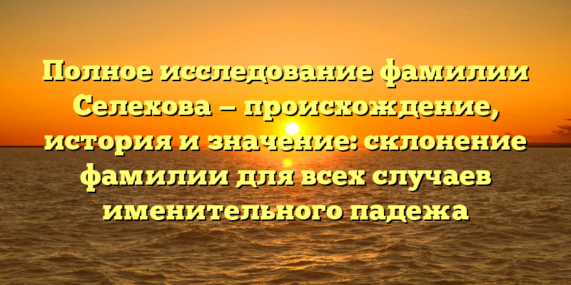 Полное исследование фамилии Селехова — происхождение, история и значение: склонение фамилии для всех случаев именительного падежа