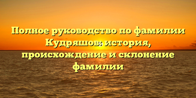 Полное руководство по фамилии Кудряшов: история, происхождение и склонение фамилии