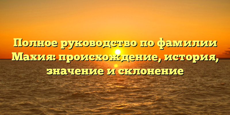 Полное руководство по фамилии Махия: происхождение, история, значение и склонение