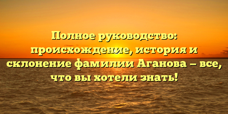 Полное руководство: происхождение, история и склонение фамилии Аганова — все, что вы хотели знать!