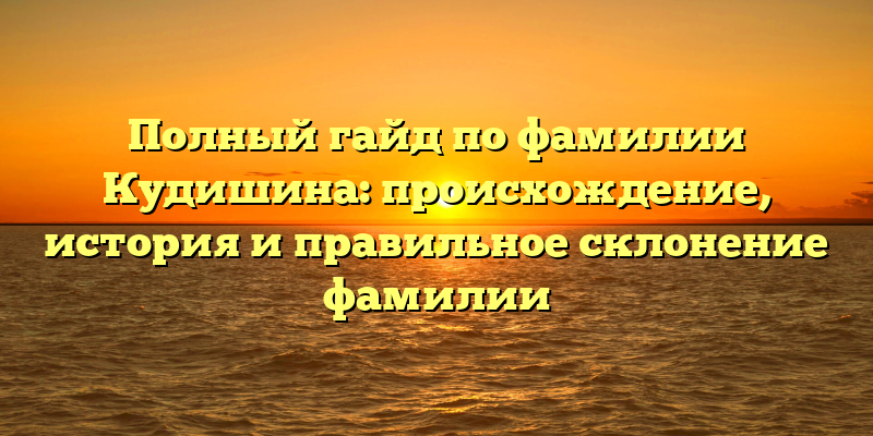 Полный гайд по фамилии Кудишина: происхождение, история и правильное склонение фамилии