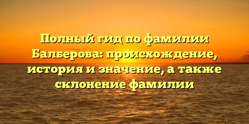 Полный гид по фамилии Балберова: происхождение, история и значение, а также склонение фамилии