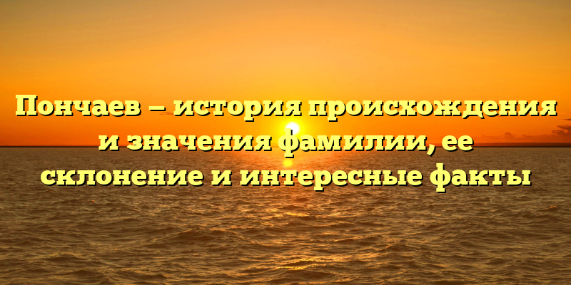 Пончаев — история происхождения и значения фамилии, ее склонение и интересные факты