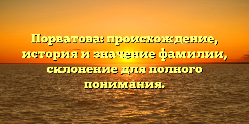 Порватова: происхождение, история и значение фамилии, склонение для полного понимания.