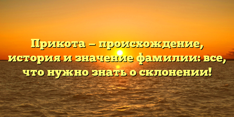 Прикота — происхождение, история и значение фамилии: все, что нужно знать о склонении!