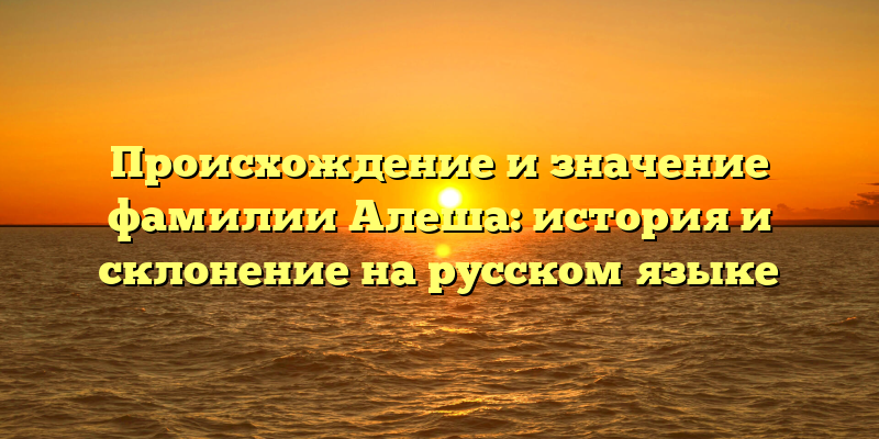 Происхождение и значение фамилии Алеша: история и склонение на русском языке