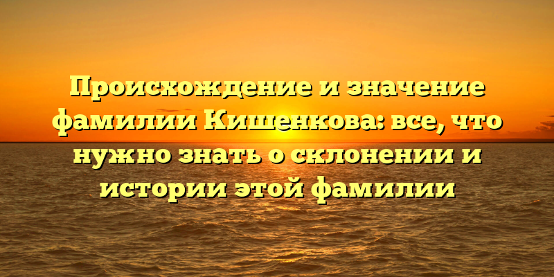 Происхождение и значение фамилии Кишенкова: все, что нужно знать о склонении и истории этой фамилии