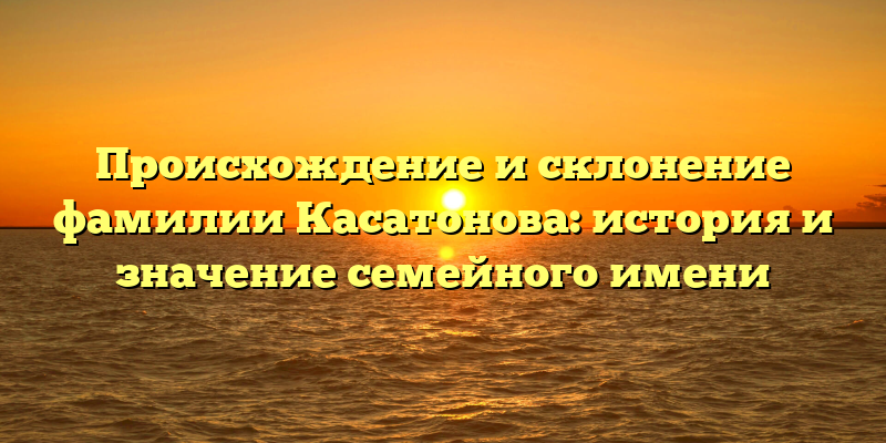 Происхождение и склонение фамилии Касатонова: история и значение семейного имени