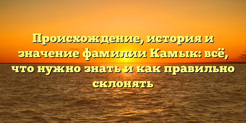 Происхождение, история и значение фамилии Камык: всё, что нужно знать и как правильно склонять