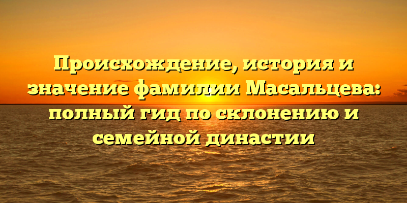 Происхождение, история и значение фамилии Масальцева: полный гид по склонению и семейной династии