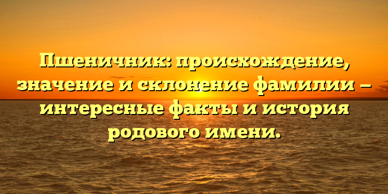 Пшеничник: происхождение, значение и склонение фамилии — интересные факты и история родового имени.