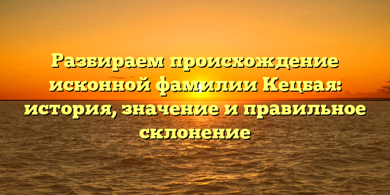 Разбираем происхождение исконной фамилии Кецбая: история, значение и правильное склонение