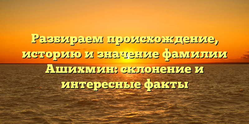 Разбираем происхождение, историю и значение фамилии Ашихмин: склонение и интересные факты