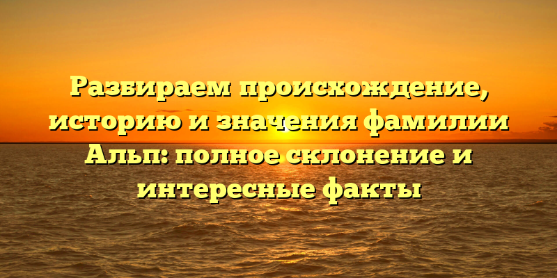 Разбираем происхождение, историю и значения фамилии Альп: полное склонение и интересные факты