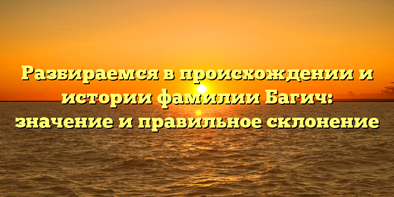 Разбираемся в происхождении и истории фамилии Багич: значение и правильное склонение