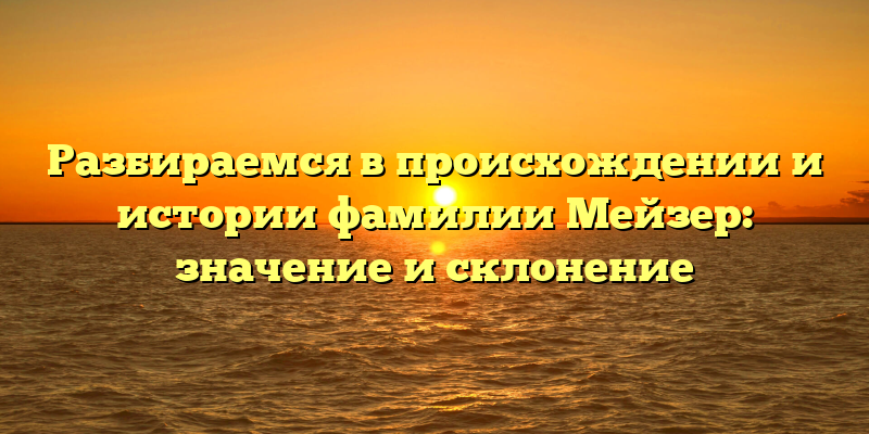 Разбираемся в происхождении и истории фамилии Мейзер: значение и склонение