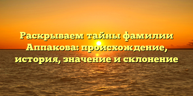 Раскрываем тайны фамилии Аппакова: происхождение, история, значение и склонение