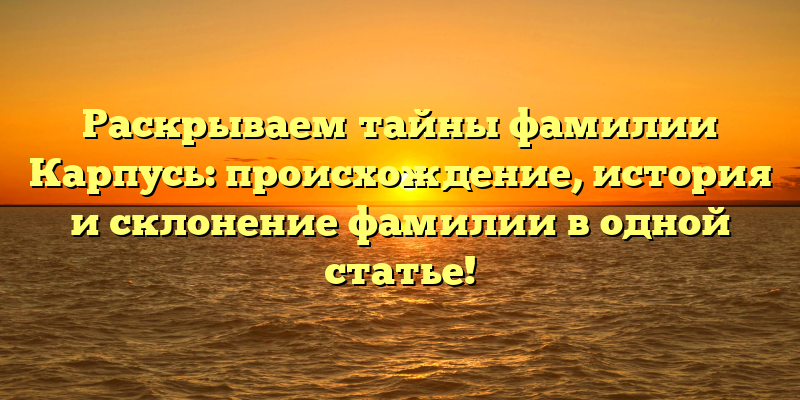 Раскрываем тайны фамилии Карпусь: происхождение, история и склонение фамилии в одной статье!